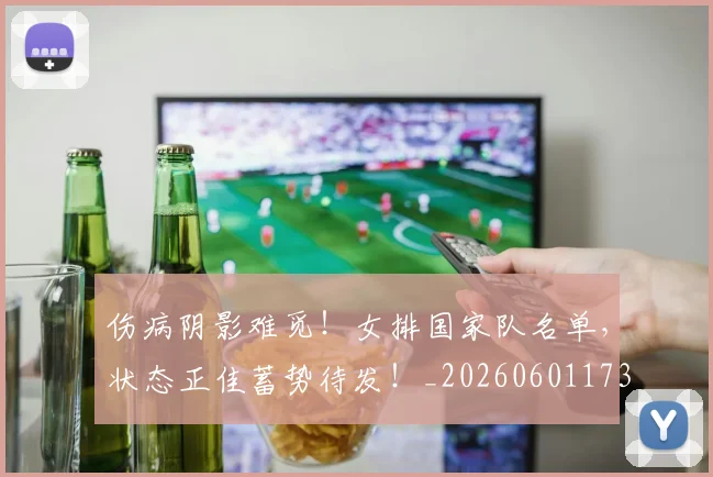伤病阴影难觅！女排国家队名单，状态正佳蓄势待发！_20260601173517