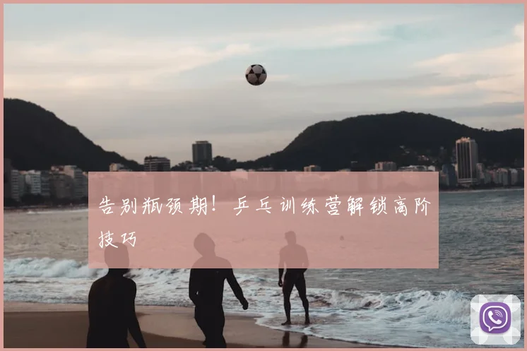 告别瓶颈期！乒乓训练营解锁高阶技巧