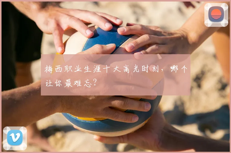 梅西职业生涯十大高光时刻,哪个让你最难忘?