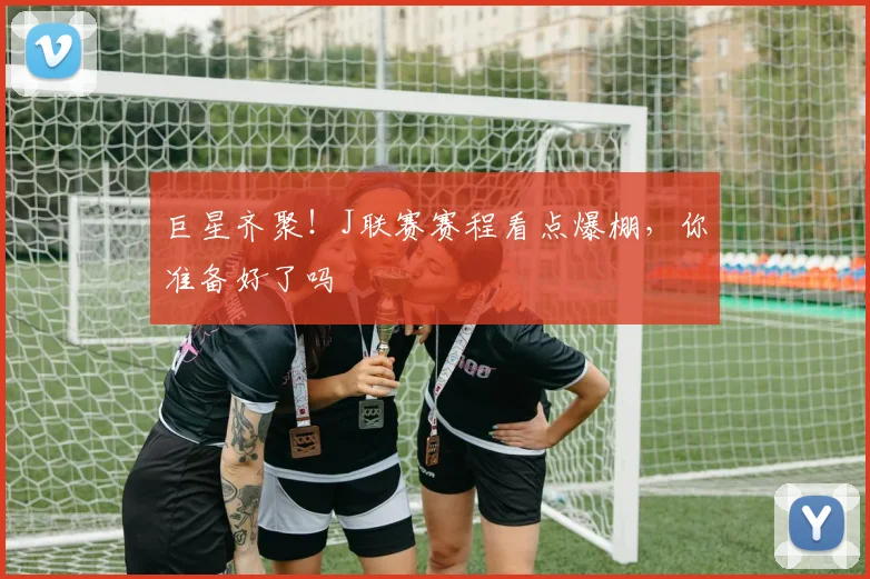 巨星齐聚！J联赛赛程看点爆棚，你准备好了吗