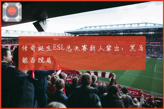 传奇诞生ESL总决赛新人辈出,黑马能否搅局
