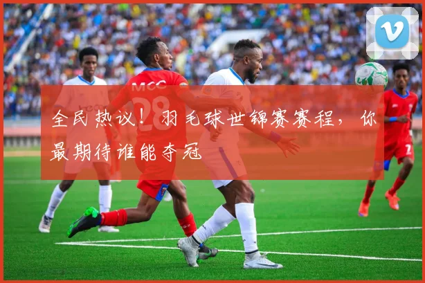 全民热议！羽毛球世锦赛赛程，你最期待谁能夺冠
