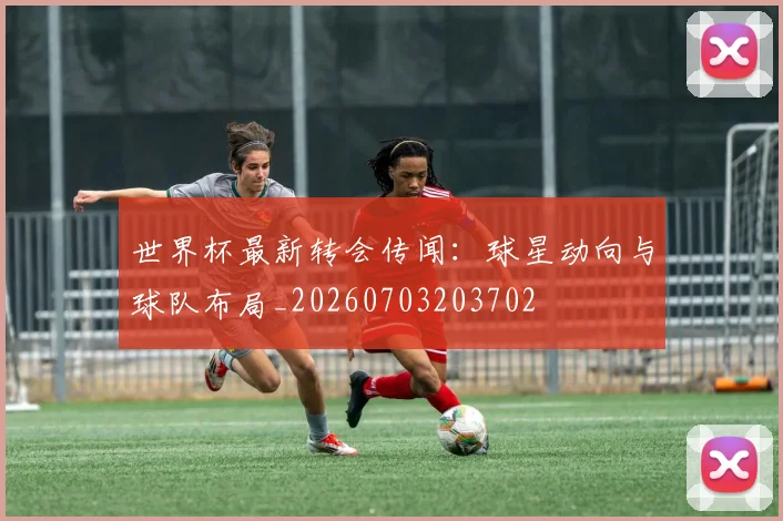 世界杯最新转会传闻：球星动向与球队布局_20260703203702
