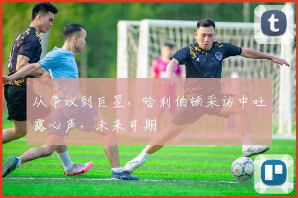 从争议到巨星，哈利伯顿采访中吐露心声，未来可期
