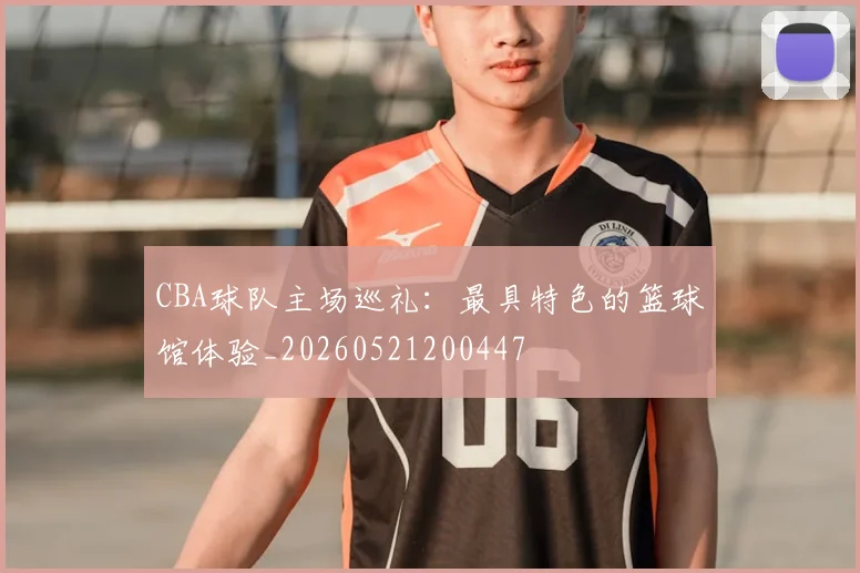 CBA球队主场巡礼：最具特色的篮球馆体验_20260521200447