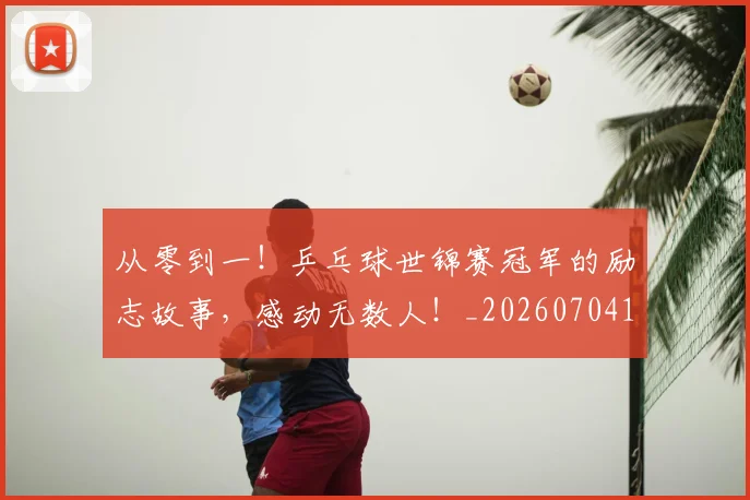 从零到一！乒乓球世锦赛冠军的励志故事，感动无数人！_20260704164842