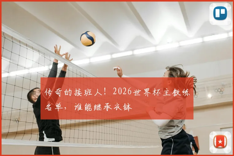 传奇的接班人！2026世界杯主教练名单，谁能继承衣钵