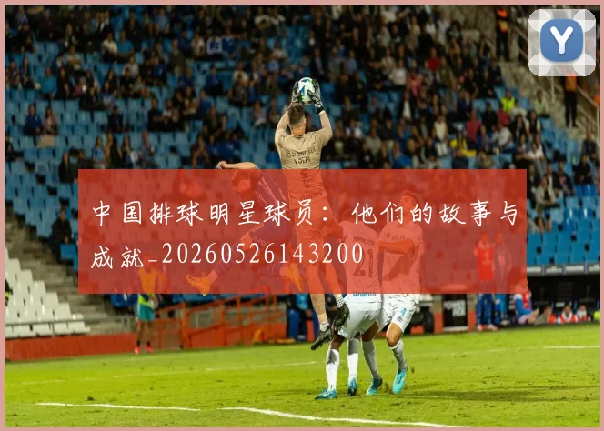 中国排球明星球员：他们的故事与成就_20260526143200