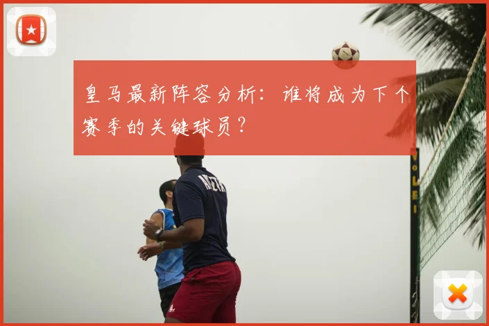 皇马最新阵容分析：谁将成为下个赛季的关键球员？