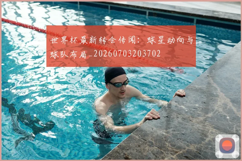 世界杯最新转会传闻：球星动向与球队布局_20260703203702