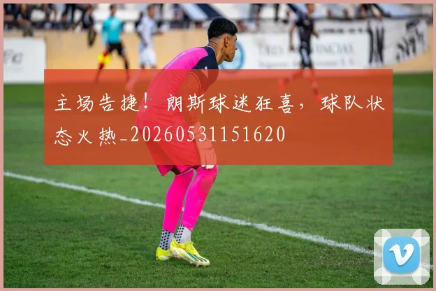 主场告捷!朗斯球迷狂喜,球队状态火热_20260531151620