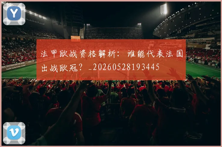 法甲欧战资格解析：谁能代表法国出战欧冠？_20260528193445