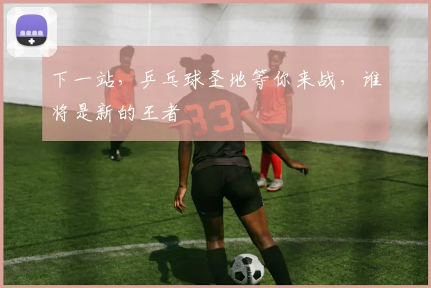 下一站，乒乓球圣地等你来战，谁将是新的王者
