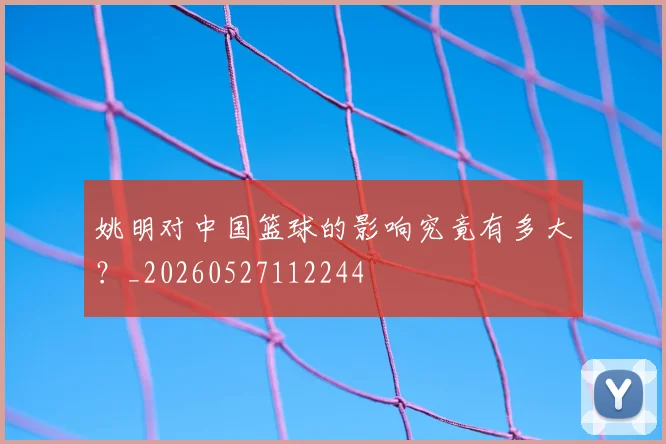 姚明对中国篮球的影响究竟有多大？_20260527112244