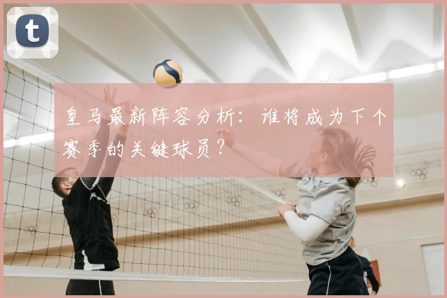 皇马最新阵容分析：谁将成为下个赛季的关键球员？