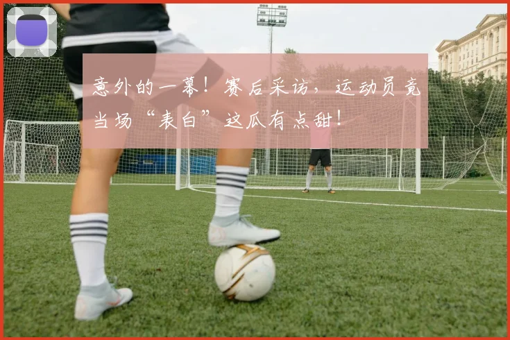 意外的一幕！赛后采访，运动员竟当场“表白”这瓜有点甜！