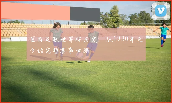 国际足联世界杯历史：从1930年至今的完整赛事回顾