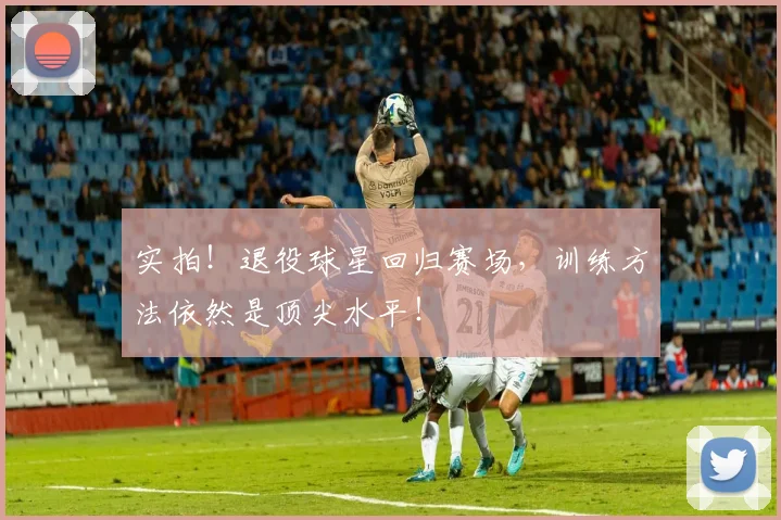实拍！退役球星回归赛场，训练方法依然是顶尖水平！