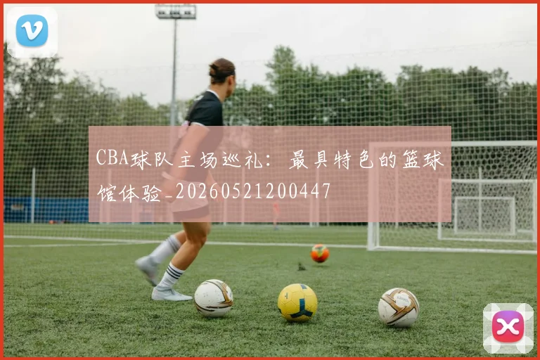 CBA球队主场巡礼：最具特色的篮球馆体验_20260521200447