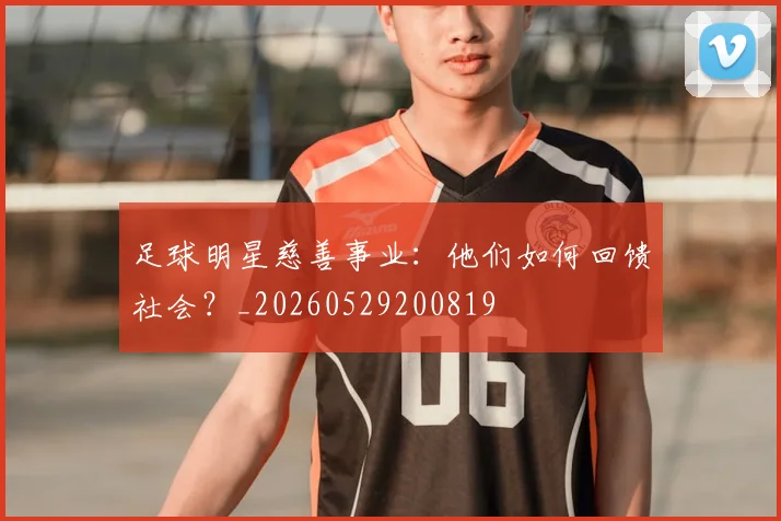 足球明星慈善事业：他们如何回馈社会？_20260529200819