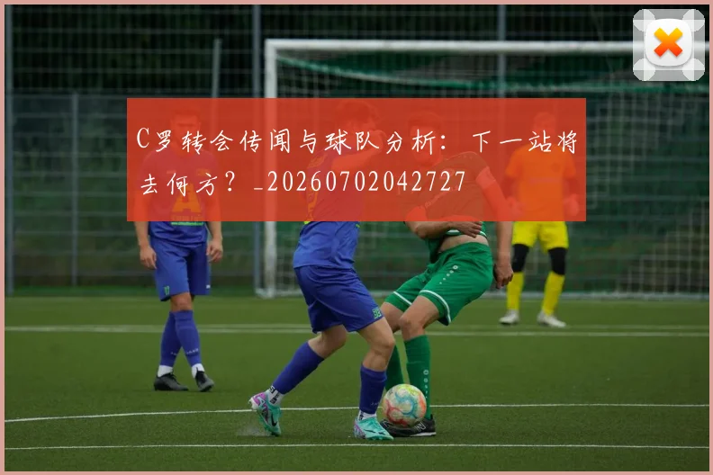 C罗转会传闻与球队分析：下一站将去何方？_20260702042727